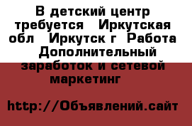 В детский центр требуется - Иркутская обл., Иркутск г. Работа » Дополнительный заработок и сетевой маркетинг   